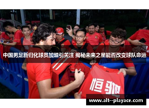 中国男足新归化球员加盟引关注 揭秘未来之星能否改变球队命运 中国男足新归化球员加盟引关注 揭秘未来之星能否改变球队命运
