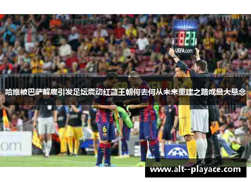 哈维被巴萨解雇引发足坛震动红蓝王朝何去何从未来重建之路成最大悬念 哈维被巴萨解雇引发足坛震动红蓝王朝何去何从未来重建之路成最大悬念